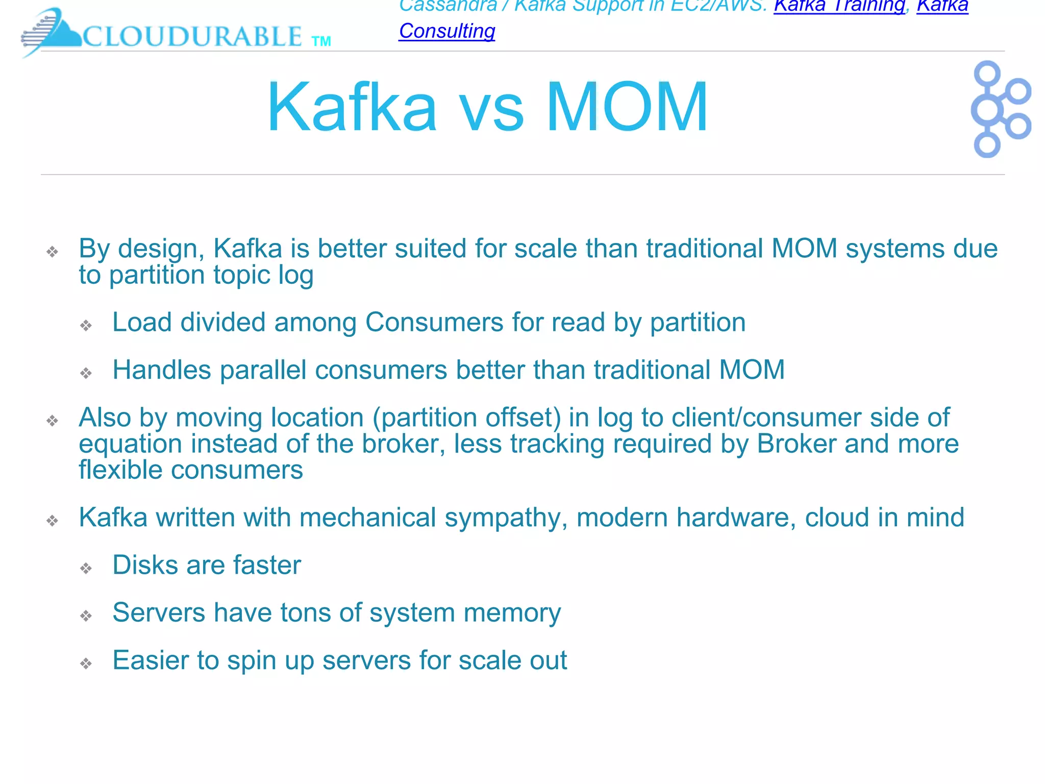 Cassandra / Kafka Support in EC2/AWS. Kafka Training, Kafka
Consulting
™
Kafka vs MOM
❖ By design, Kafka is better suited for scale than traditional MOM systems due
to partition topic log
❖ Load divided among Consumers for read by partition
❖ Handles parallel consumers better than traditional MOM
❖ Also by moving location (partition offset) in log to client/consumer side of
equation instead of the broker, less tracking required by Broker and more
flexible consumers
❖ Kafka written with mechanical sympathy, modern hardware, cloud in mind
❖ Disks are faster
❖ Servers have tons of system memory
❖ Easier to spin up servers for scale out
 
