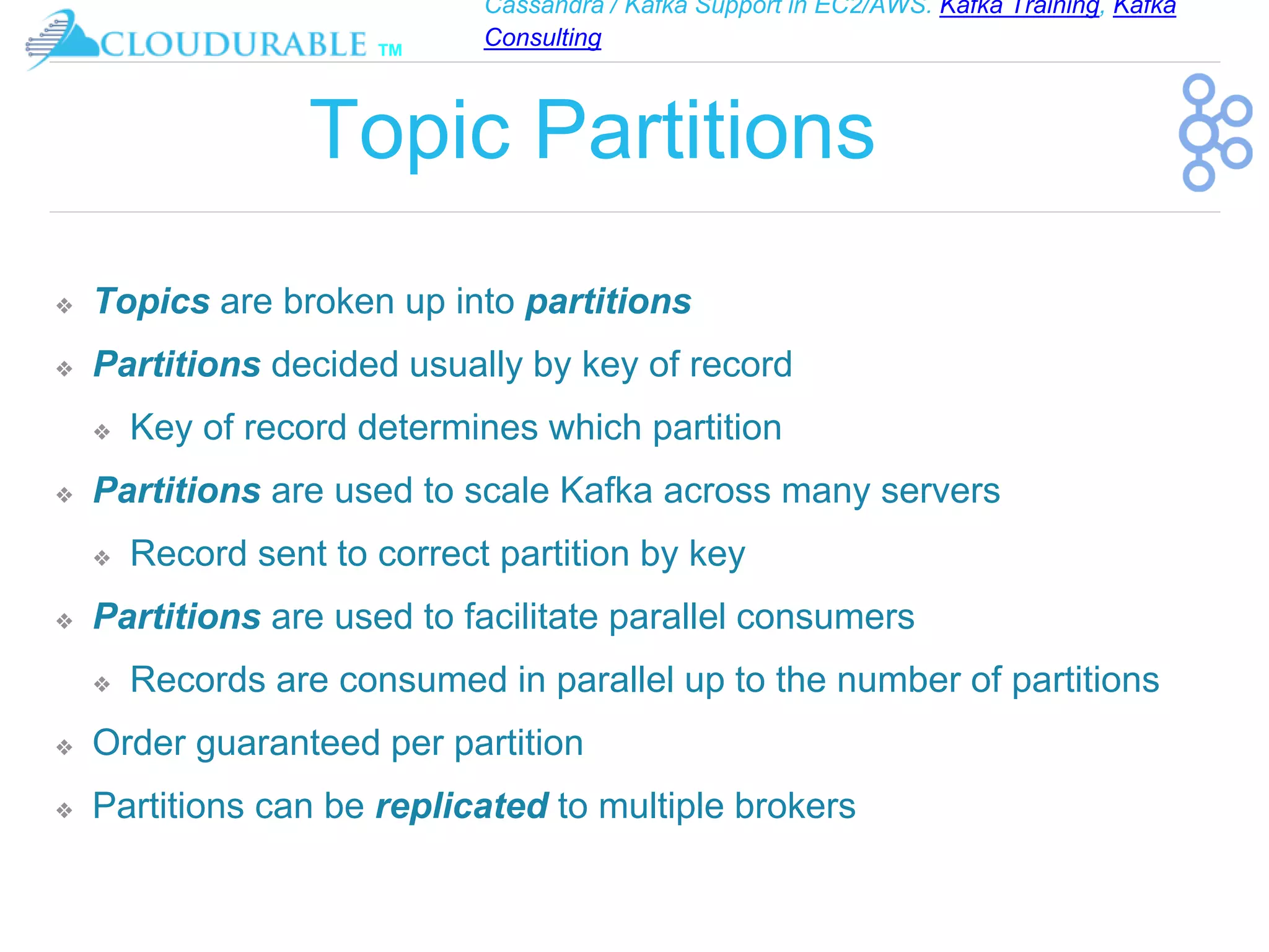 Cassandra / Kafka Support in EC2/AWS. Kafka Training, Kafka
Consulting
™
Topic Partitions
❖ Topics are broken up into partitions
❖ Partitions decided usually by key of record
❖ Key of record determines which partition
❖ Partitions are used to scale Kafka across many servers
❖ Record sent to correct partition by key
❖ Partitions are used to facilitate parallel consumers
❖ Records are consumed in parallel up to the number of partitions
❖ Order guaranteed per partition
❖ Partitions can be replicated to multiple brokers
 