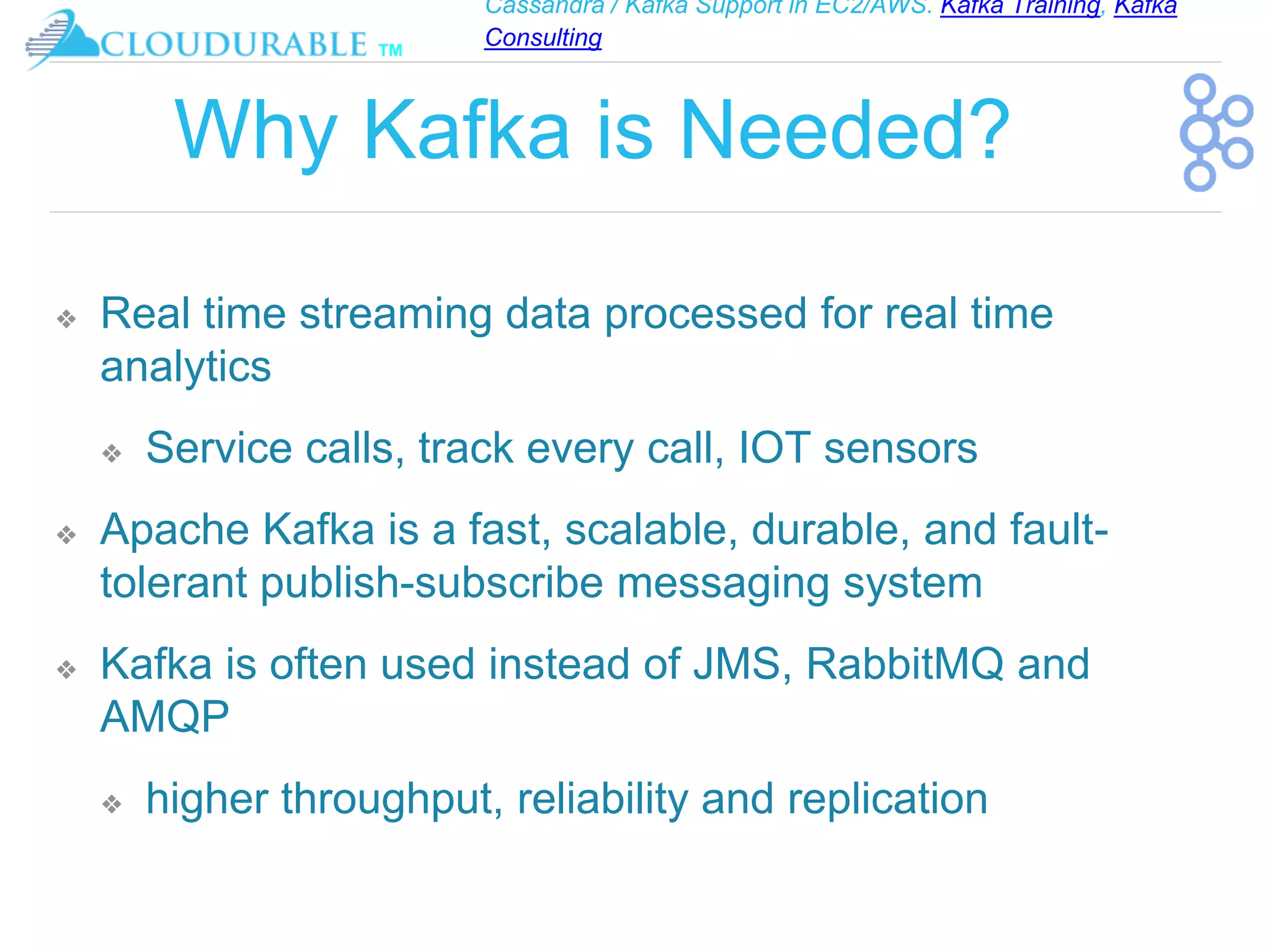 Cassandra / Kafka Support in EC2/AWS. Kafka Training, Kafka
Consulting
™
Why Kafka is Needed?
❖ Real time streaming data processed for real time
analytics
❖ Service calls, track every call, IOT sensors
❖ Apache Kafka is a fast, scalable, durable, and fault-
tolerant publish-subscribe messaging system
❖ Kafka is often used instead of JMS, RabbitMQ and
AMQP
❖ higher throughput, reliability and replication
 