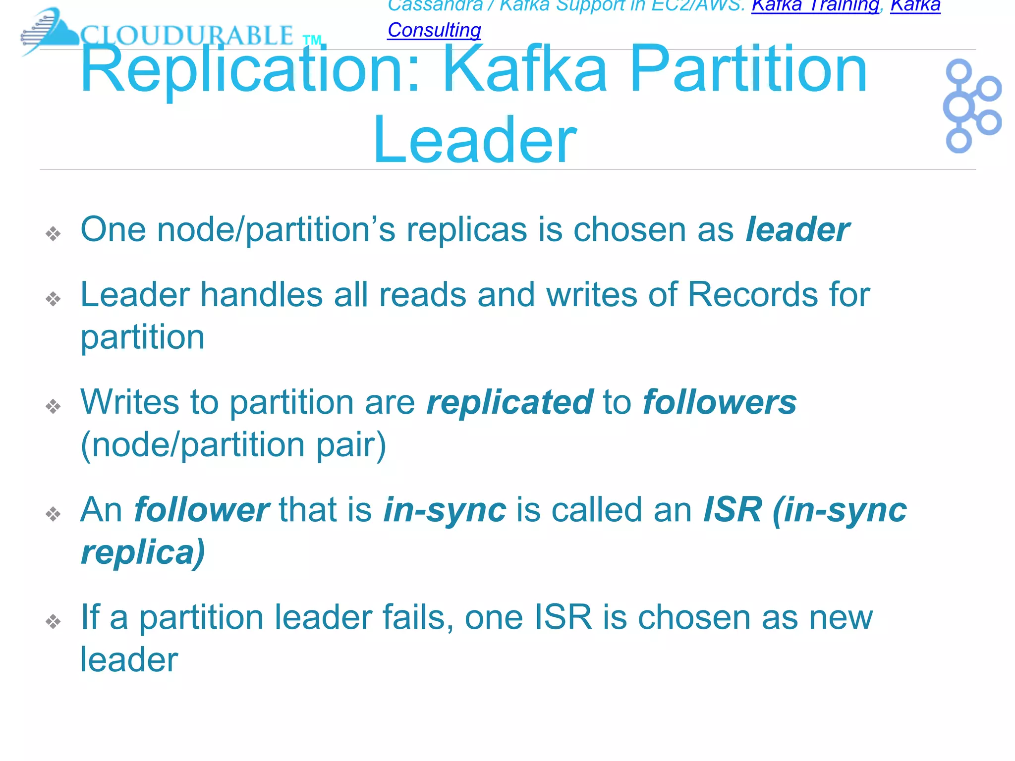 Cassandra / Kafka Support in EC2/AWS. Kafka Training, Kafka
Consulting
™
Replication: Kafka Partition
Leader
❖ One node/partition’s replicas is chosen as leader
❖ Leader handles all reads and writes of Records for
partition
❖ Writes to partition are replicated to followers
(node/partition pair)
❖ An follower that is in-sync is called an ISR (in-sync
replica)
❖ If a partition leader fails, one ISR is chosen as new
leader
 