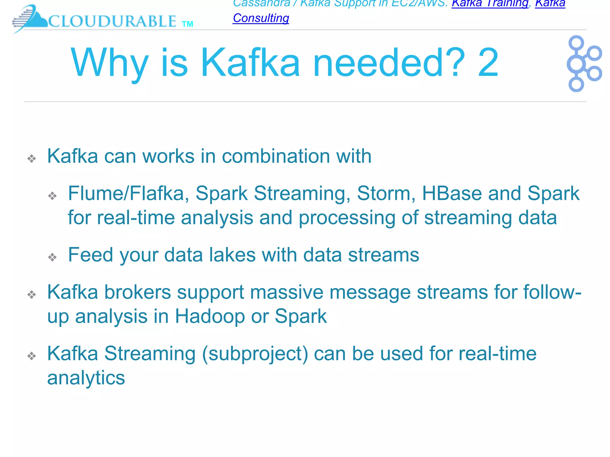 Cassandra / Kafka Support in EC2/AWS. Kafka Training, Kafka
Consulting
™
Why is Kafka needed? 2
❖ Kafka can works in combination with
❖ Flume/Flafka, Spark Streaming, Storm, HBase and Spark
for real-time analysis and processing of streaming data
❖ Feed your data lakes with data streams
❖ Kafka brokers support massive message streams for follow-
up analysis in Hadoop or Spark
❖ Kafka Streaming (subproject) can be used for real-time
analytics
 