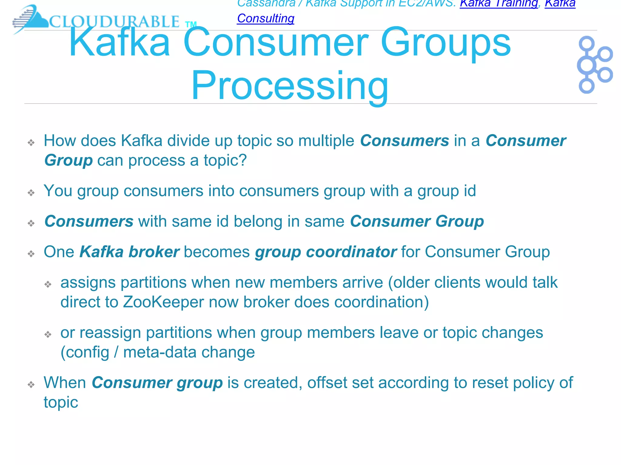 Cassandra / Kafka Support in EC2/AWS. Kafka Training, Kafka
Consulting
™
Kafka Consumer Groups
Processing
❖ How does Kafka divide up topic so multiple Consumers in a Consumer
Group can process a topic?
❖ You group consumers into consumers group with a group id
❖ Consumers with same id belong in same Consumer Group
❖ One Kafka broker becomes group coordinator for Consumer Group
❖ assigns partitions when new members arrive (older clients would talk
direct to ZooKeeper now broker does coordination)
❖ or reassign partitions when group members leave or topic changes
(config / meta-data change
❖ When Consumer group is created, offset set according to reset policy of
topic
 