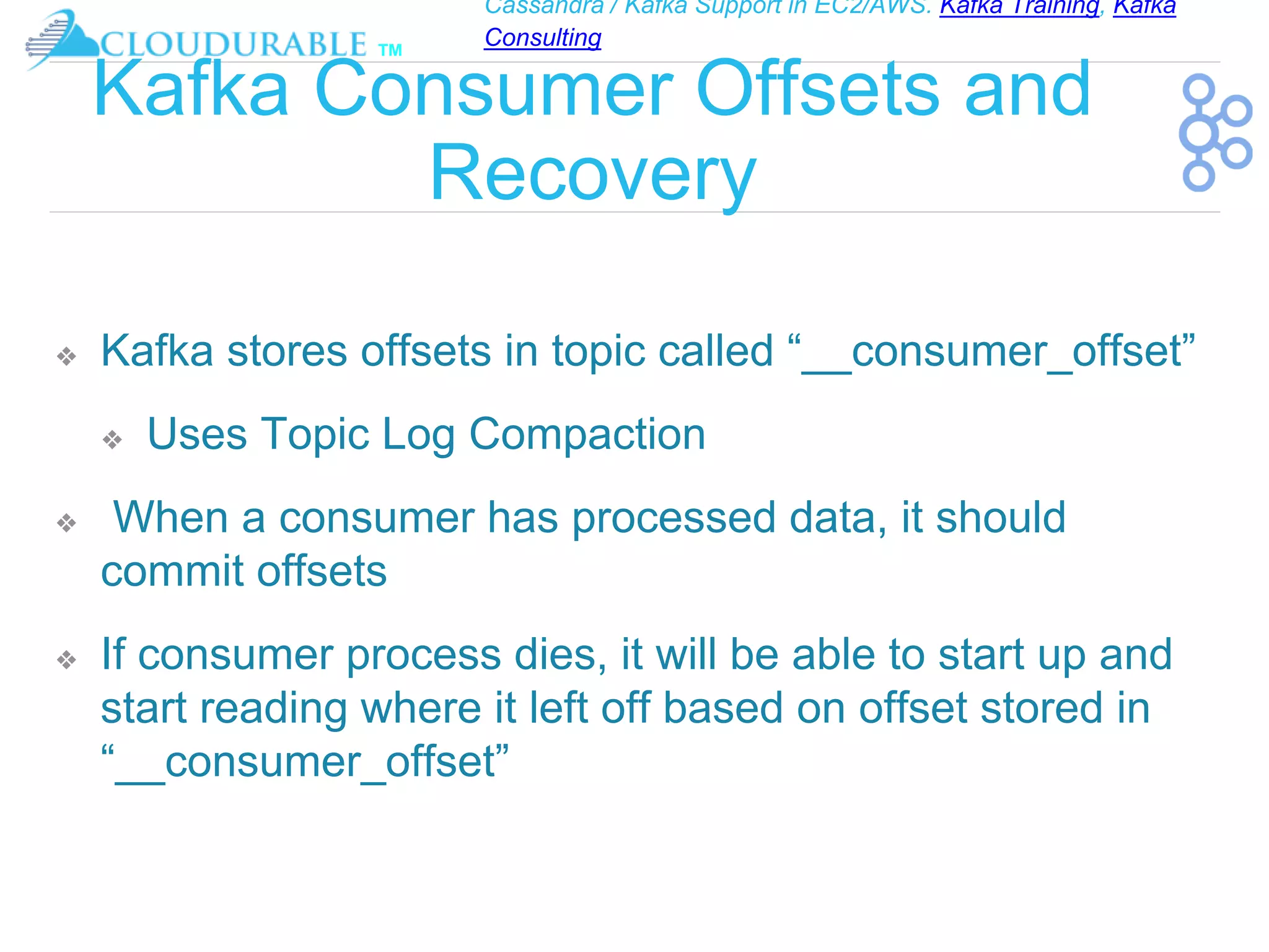 Cassandra / Kafka Support in EC2/AWS. Kafka Training, Kafka
Consulting
™
Kafka Consumer Offsets and
Recovery
❖ Kafka stores offsets in topic called “__consumer_offset”
❖ Uses Topic Log Compaction
❖ When a consumer has processed data, it should
commit offsets
❖ If consumer process dies, it will be able to start up and
start reading where it left off based on offset stored in
“__consumer_offset”
 