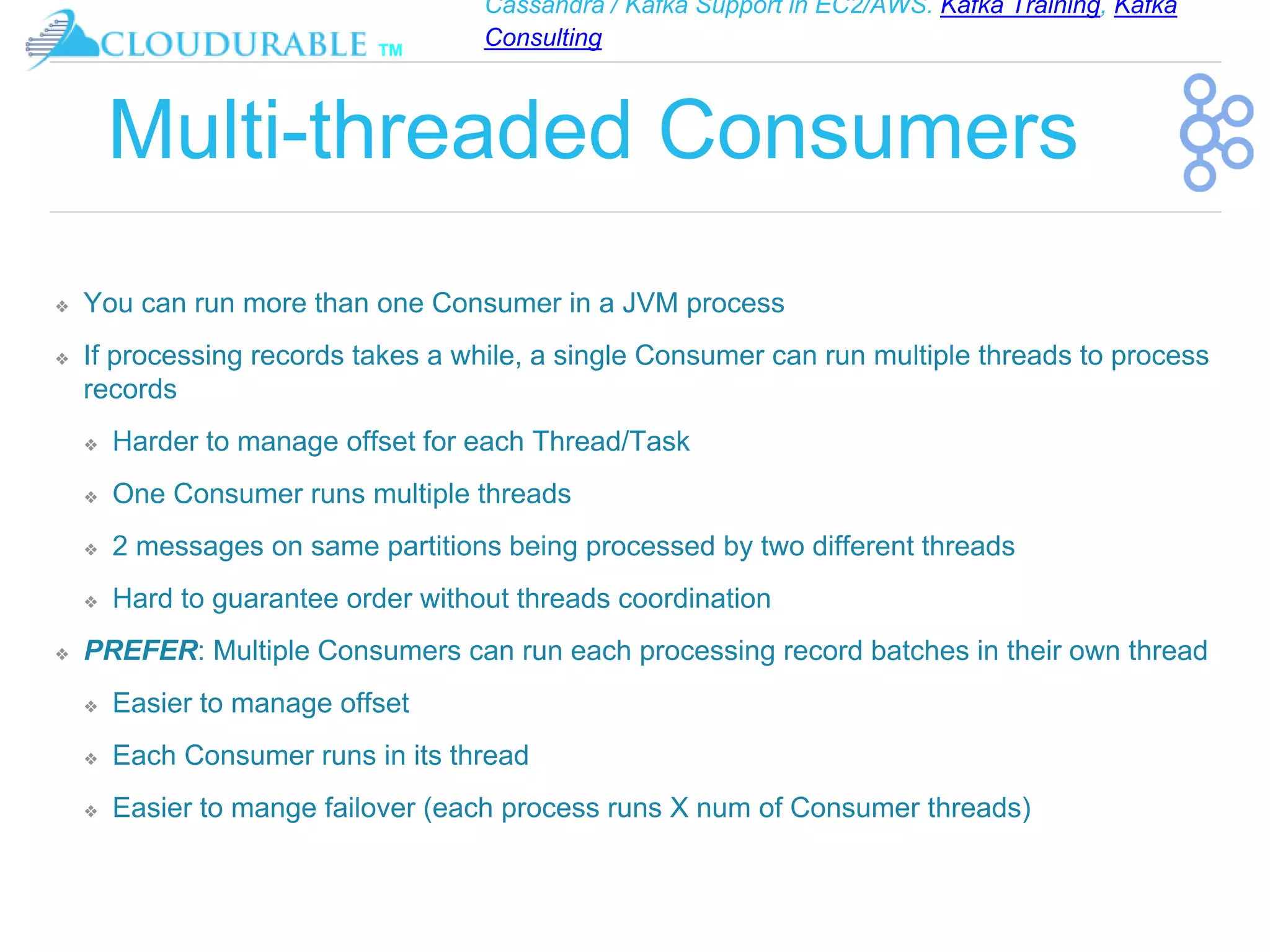 Cassandra / Kafka Support in EC2/AWS. Kafka Training, Kafka
Consulting
™
Multi-threaded Consumers
❖ You can run more than one Consumer in a JVM process
❖ If processing records takes a while, a single Consumer can run multiple threads to process
records
❖ Harder to manage offset for each Thread/Task
❖ One Consumer runs multiple threads
❖ 2 messages on same partitions being processed by two different threads
❖ Hard to guarantee order without threads coordination
❖ PREFER: Multiple Consumers can run each processing record batches in their own thread
❖ Easier to manage offset
❖ Each Consumer runs in its thread
❖ Easier to mange failover (each process runs X num of Consumer threads)
 