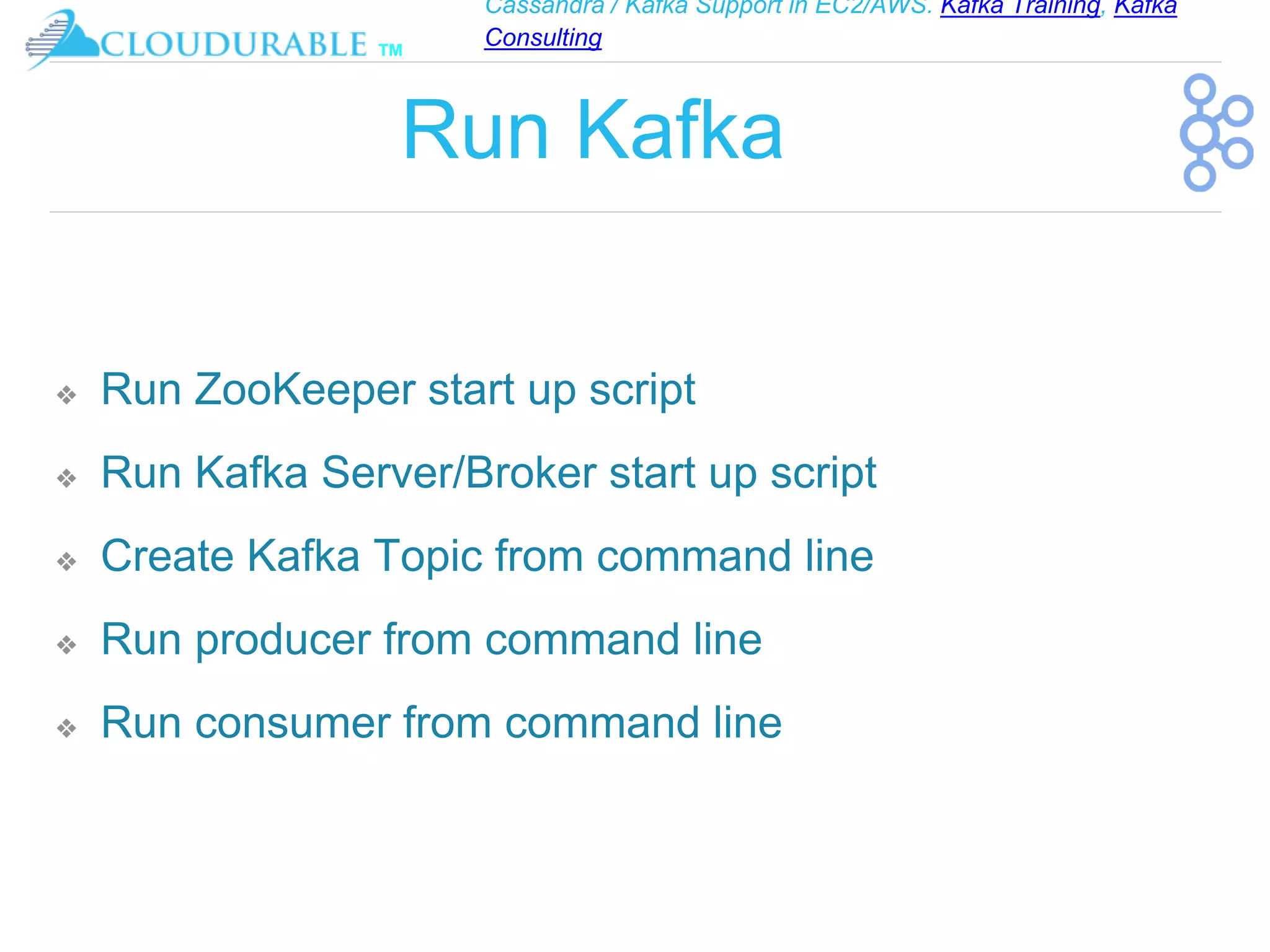 Cassandra / Kafka Support in EC2/AWS. Kafka Training, Kafka
Consulting
™
Run Kafka
❖ Run ZooKeeper start up script
❖ Run Kafka Server/Broker start up script
❖ Create Kafka Topic from command line
❖ Run producer from command line
❖ Run consumer from command line
 
