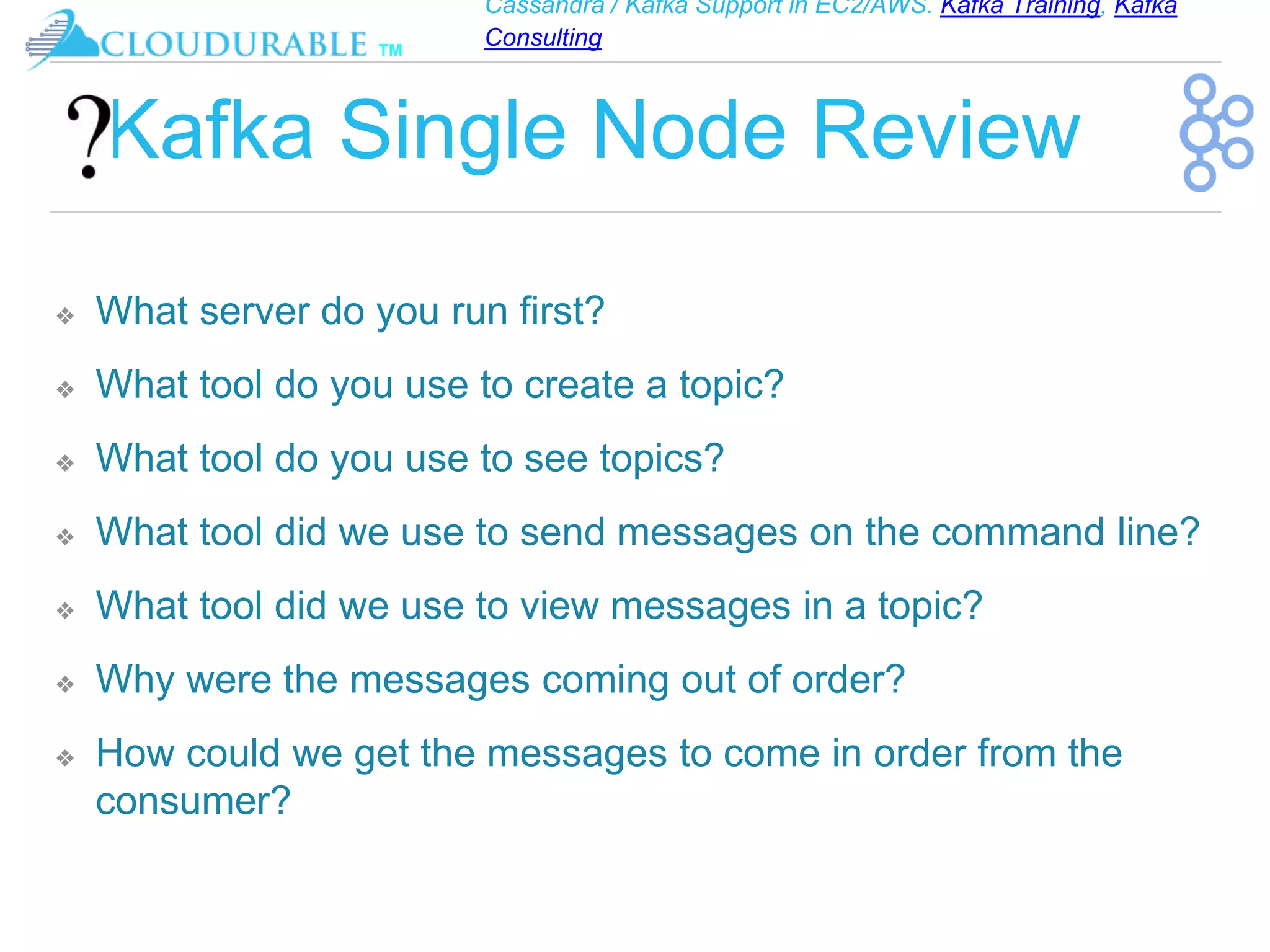 Cassandra / Kafka Support in EC2/AWS. Kafka Training, Kafka
Consulting
™
Kafka Single Node Review
❖ What server do you run first?
❖ What tool do you use to create a topic?
❖ What tool do you use to see topics?
❖ What tool did we use to send messages on the command line?
❖ What tool did we use to view messages in a topic?
❖ Why were the messages coming out of order?
❖ How could we get the messages to come in order from the
consumer?
 