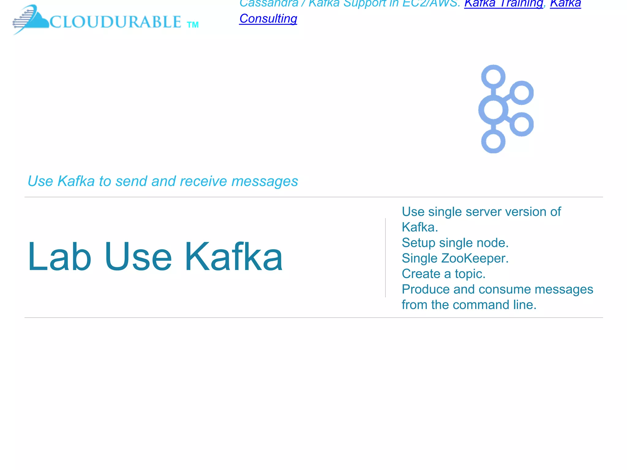 ™
Cassandra / Kafka Support in EC2/AWS. Kafka Training, Kafka
Consulting
Use Kafka to send and receive messages
Lab Use Kafka
Use single server version of
Kafka.
Setup single node.
Single ZooKeeper.
Create a topic.
Produce and consume messages
from the command line.
 