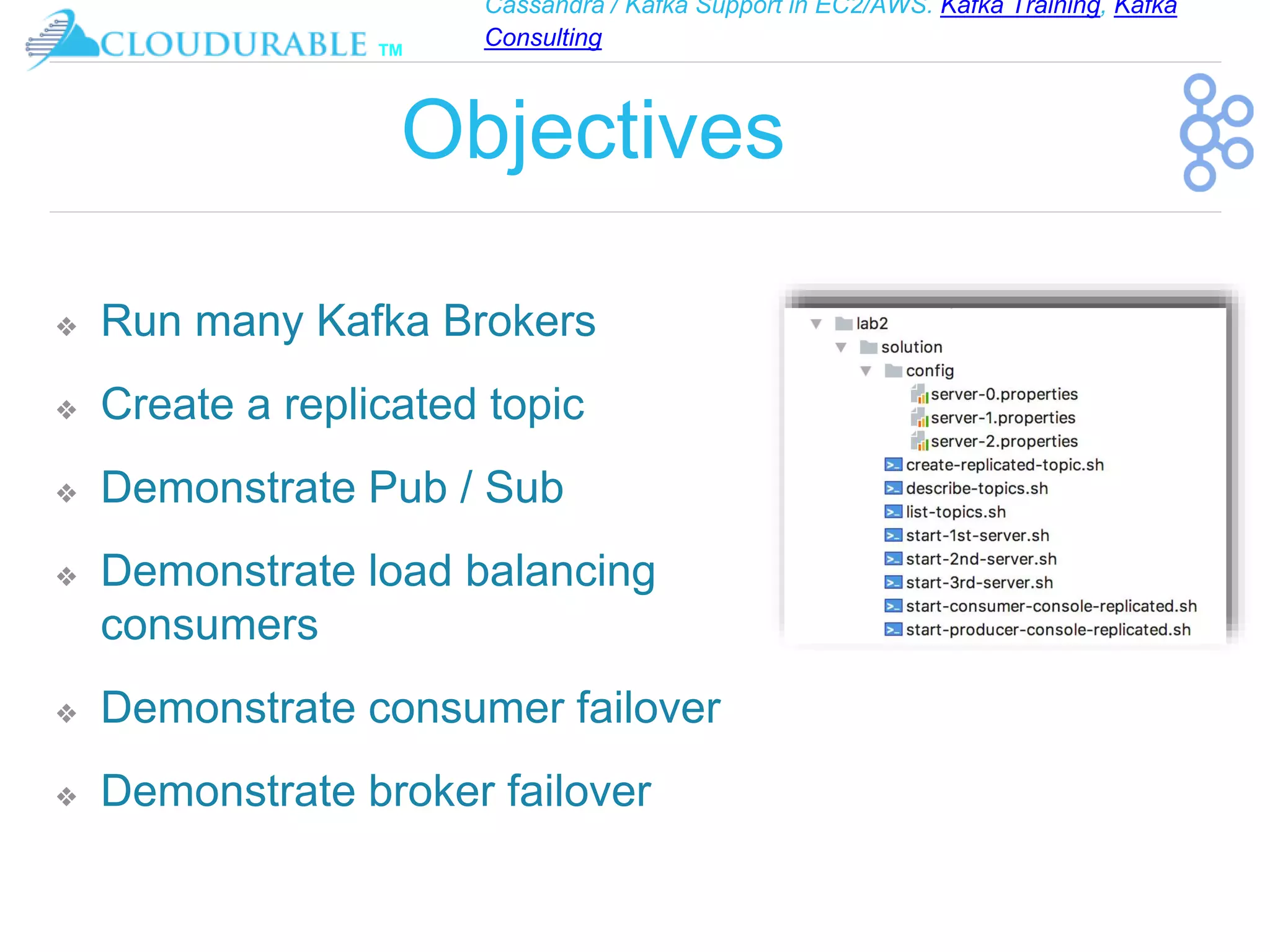 Cassandra / Kafka Support in EC2/AWS. Kafka Training, Kafka
Consulting
™
Objectives
❖ Run many Kafka Brokers
❖ Create a replicated topic
❖ Demonstrate Pub / Sub
❖ Demonstrate load balancing
consumers
❖ Demonstrate consumer failover
❖ Demonstrate broker failover
 