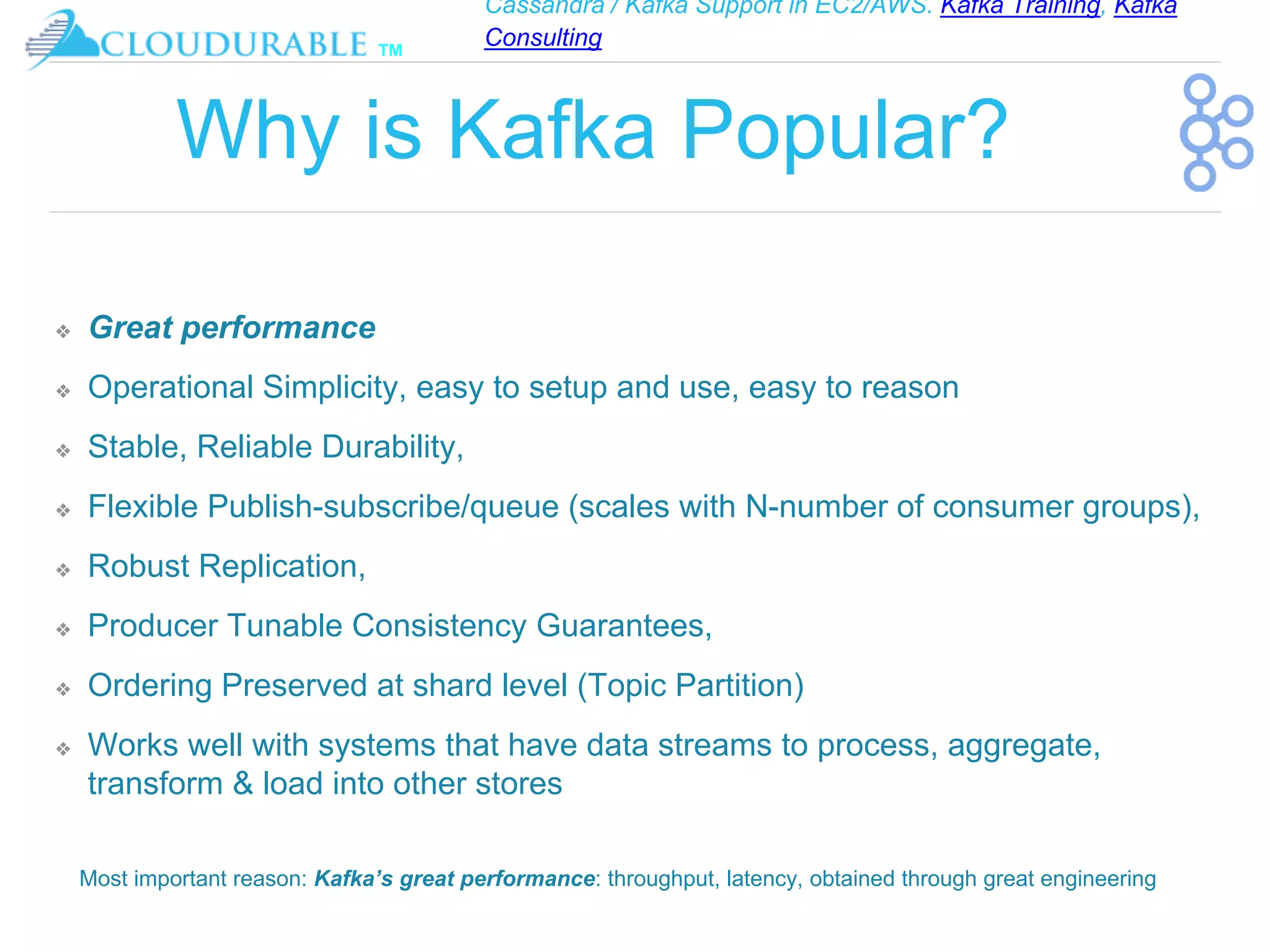 Cassandra / Kafka Support in EC2/AWS. Kafka Training, Kafka
Consulting
™
Why is Kafka Popular?
❖ Great performance
❖ Operational Simplicity, easy to setup and use, easy to reason
❖ Stable, Reliable Durability,
❖ Flexible Publish-subscribe/queue (scales with N-number of consumer groups),
❖ Robust Replication,
❖ Producer Tunable Consistency Guarantees,
❖ Ordering Preserved at shard level (Topic Partition)
❖ Works well with systems that have data streams to process, aggregate,
transform & load into other stores
Most important reason: Kafka’s great performance: throughput, latency, obtained through great engineering
 