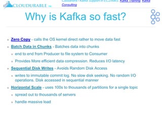 Cassandra / Kafka Support in EC2/AWS. Kafka Training, Kafka
Consulting
™
Why is Kafka so fast?
❖ Zero Copy - calls the OS kernel direct rather to move data fast
❖ Batch Data in Chunks - Batches data into chunks
❖ end to end from Producer to file system to Consumer
❖ Provides More efficient data compression. Reduces I/O latency
❖ Sequential Disk Writes - Avoids Random Disk Access
❖ writes to immutable commit log. No slow disk seeking. No random I/O
operations. Disk accessed in sequential manner
❖ Horizontal Scale - uses 100s to thousands of partitions for a single topic
❖ spread out to thousands of servers
❖ handle massive load
 