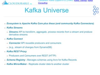 Cassandra / Kafka Support in EC2/AWS. Kafka Training, Kafka
Consulting
™
Kafka Universe
❖ Ecosystem is Apache Kafka Core plus these (and community Kafka Connectors)
❖ Kafka Streams
❖ Streams API to transform, aggregate, process records from a stream and produce
derivative streams
❖ Kafka Connect
❖ Connector API reusable producers and consumers
❖ (e.g., stream of changes from DynamoDB)
❖ Kafka REST Proxy
❖ Producers and Consumers over REST (HTTP)
❖ Schema Registry - Manages schemas using Avro for Kafka Records
❖ Kafka MirrorMaker - Replicate cluster data to another cluster
 