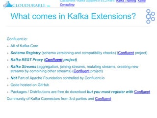 Cassandra / Kafka Support in EC2/AWS. Kafka Training, Kafka
Consulting
™
What comes in Kafka Extensions?
Confluent.io:
❖ All of Kafka Core
❖ Schema Registry (schema versioning and compatibility checks) (Confluent project)
❖ Kafka REST Proxy (Confluent project)
❖ Kafka Streams (aggregation, joining streams, mutating streams, creating new
streams by combining other streams) (Confluent project)
❖ Not Part of Apache Foundation controlled by Confluent.io
❖ Code hosted on GitHub
❖ Packages / Distributions are free do download but you must register with Confluent
Community of Kafka Connectors from 3rd parties and Confluent
 