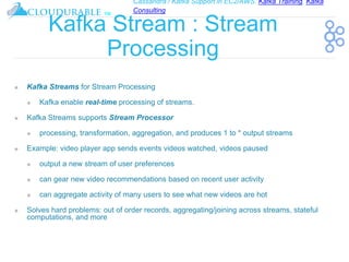 Cassandra / Kafka Support in EC2/AWS. Kafka Training, Kafka
Consulting
™
Kafka Stream : Stream
Processing
❖ Kafka Streams for Stream Processing
❖ Kafka enable real-time processing of streams.
❖ Kafka Streams supports Stream Processor
❖ processing, transformation, aggregation, and produces 1 to * output streams
❖ Example: video player app sends events videos watched, videos paused
❖ output a new stream of user preferences
❖ can gear new video recommendations based on recent user activity
❖ can aggregate activity of many users to see what new videos are hot
❖ Solves hard problems: out of order records, aggregating/joining across streams, stateful
computations, and more
 