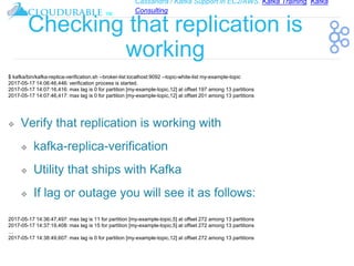 Cassandra / Kafka Support in EC2/AWS. Kafka Training, Kafka
Consulting
™
Checking that replication is
working
❖ Verify that replication is working with
❖ kafka-replica-verification
❖ Utility that ships with Kafka
❖ If lag or outage you will see it as follows:
$ kafka/bin/kafka-replica-verification.sh --broker-list localhost:9092 --topic-white-list my-example-topic
2017-05-17 14:06:46,446: verification process is started.
2017-05-17 14:07:16,416: max lag is 0 for partition [my-example-topic,12] at offset 197 among 13 partitions
2017-05-17 14:07:46,417: max lag is 0 for partition [my-example-topic,12] at offset 201 among 13 partitions
2017-05-17 14:36:47,497: max lag is 11 for partition [my-example-topic,5] at offset 272 among 13 partitions
2017-05-17 14:37:19,408: max lag is 15 for partition [my-example-topic,5] at offset 272 among 13 partitions
…
2017-05-17 14:38:49,607: max lag is 0 for partition [my-example-topic,12] at offset 272 among 13 partitions
 