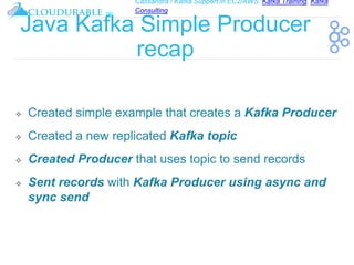 Cassandra / Kafka Support in EC2/AWS. Kafka Training, Kafka
Consulting
™
Java Kafka Simple Producer
recap
❖ Created simple example that creates a Kafka Producer
❖ Created a new replicated Kafka topic
❖ Created Producer that uses topic to send records
❖ Sent records with Kafka Producer using async and
sync send
 