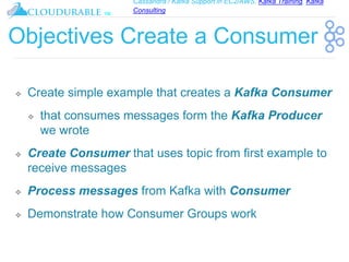 Cassandra / Kafka Support in EC2/AWS. Kafka Training, Kafka
Consulting
™
Objectives Create a Consumer
❖ Create simple example that creates a Kafka Consumer
❖ that consumes messages form the Kafka Producer
we wrote
❖ Create Consumer that uses topic from first example to
receive messages
❖ Process messages from Kafka with Consumer
❖ Demonstrate how Consumer Groups work
 