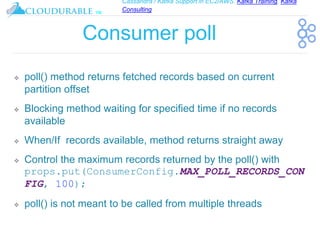 Cassandra / Kafka Support in EC2/AWS. Kafka Training, Kafka
Consulting
™
Consumer poll
❖ poll() method returns fetched records based on current
partition offset
❖ Blocking method waiting for specified time if no records
available
❖ When/If records available, method returns straight away
❖ Control the maximum records returned by the poll() with
props.put(ConsumerConfig.MAX_POLL_RECORDS_CON
FIG, 100);
❖ poll() is not meant to be called from multiple threads
 