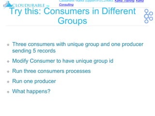 Cassandra / Kafka Support in EC2/AWS. Kafka Training, Kafka
Consulting
™
Try this: Consumers in Different
Groups
❖ Three consumers with unique group and one producer
sending 5 records
❖ Modify Consumer to have unique group id
❖ Run three consumers processes
❖ Run one producer
❖ What happens?
 