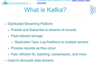 Cassandra / Kafka Support in EC2/AWS. Kafka Training, Kafka
Consulting
™
What is Kafka?
❖ Distributed Streaming Platform
❖ Publish and Subscribe to streams of records
❖ Fault tolerant storage
❖ Replicates Topic Log Partitions to multiple servers
❖ Process records as they occur
❖ Fast, efficient IO, batching, compression, and more
❖ Used to decouple data streams
 