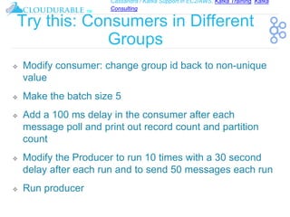 Cassandra / Kafka Support in EC2/AWS. Kafka Training, Kafka
Consulting
™
Try this: Consumers in Different
Groups
❖ Modify consumer: change group id back to non-unique
value
❖ Make the batch size 5
❖ Add a 100 ms delay in the consumer after each
message poll and print out record count and partition
count
❖ Modify the Producer to run 10 times with a 30 second
delay after each run and to send 50 messages each run
❖ Run producer
 