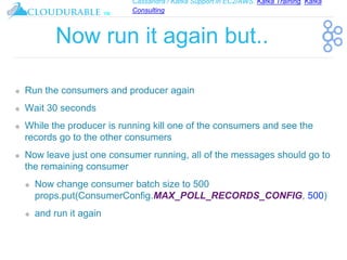Cassandra / Kafka Support in EC2/AWS. Kafka Training, Kafka
Consulting
™
Now run it again but..
❖ Run the consumers and producer again
❖ Wait 30 seconds
❖ While the producer is running kill one of the consumers and see the
records go to the other consumers
❖ Now leave just one consumer running, all of the messages should go to
the remaining consumer
❖ Now change consumer batch size to 500
props.put(ConsumerConfig.MAX_POLL_RECORDS_CONFIG, 500)
❖ and run it again
 