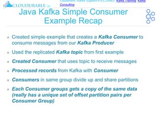 Cassandra / Kafka Support in EC2/AWS. Kafka Training, Kafka
Consulting
™
Java Kafka Simple Consumer
Example Recap
❖ Created simple example that creates a Kafka Consumer to
consume messages from our Kafka Producer
❖ Used the replicated Kafka topic from first example
❖ Created Consumer that uses topic to receive messages
❖ Processed records from Kafka with Consumer
❖ Consumers in same group divide up and share partitions
❖ Each Consumer groups gets a copy of the same data
(really has a unique set of offset partition pairs per
Consumer Group)
 