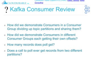 Cassandra / Kafka Support in EC2/AWS. Kafka Training, Kafka
Consulting
™
Kafka Consumer Review
❖ How did we demonstrate Consumers in a Consumer
Group dividing up topic partitions and sharing them?
❖ How did we demonstrate Consumers in different
Consumer Groups each getting their own offsets?
❖ How many records does poll get?
❖ Does a call to poll ever get records from two different
partitions?
 