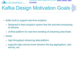 Cassandra / Kafka Support in EC2/AWS. Kafka Training, Kafka
Consulting
™
Kafka Design Motivation Goals
❖ Kafka built to support real-time analytics
❖ Designed to feed analytics system that did real-time processing
of streams
❖ Unified platform for real-time handling of streaming data feeds
❖ Goals:
❖ high-throughput streaming data platform
❖ supports high-volume event streams like log aggregation, user
activity, etc.
 