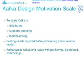 Cassandra / Kafka Support in EC2/AWS. Kafka Training, Kafka
Consulting
™
Kafka Design Motivation Scale
❖ To scale Kafka is
❖ distributed,
❖ supports sharding
❖ load balancing
❖ Scaling needs inspired Kafka partitioning and consumer
model
❖ Kafka scales writes and reads with partitioned, distributed,
commit logs
 