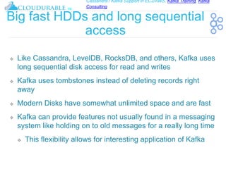 Cassandra / Kafka Support in EC2/AWS. Kafka Training, Kafka
Consulting
™
Big fast HDDs and long sequential
access
❖ Like Cassandra, LevelDB, RocksDB, and others, Kafka uses
long sequential disk access for read and writes
❖ Kafka uses tombstones instead of deleting records right
away
❖ Modern Disks have somewhat unlimited space and are fast
❖ Kafka can provide features not usually found in a messaging
system like holding on to old messages for a really long time
❖ This flexibility allows for interesting application of Kafka
 