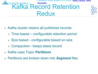Cassandra / Kafka Support in EC2/AWS. Kafka Training, Kafka
Consulting
™
Kafka Record Retention
Redux
❖ Kafka cluster retains all published records
❖ Time based – configurable retention period
❖ Size based - configurable based on size
❖ Compaction - keeps latest record
❖ Kafka uses Topic Partitions
❖ Partitions are broken down into Segment files
 