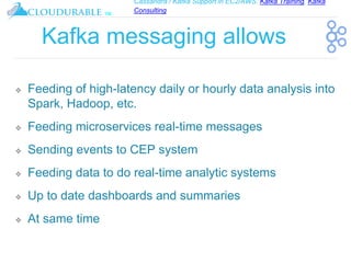 Cassandra / Kafka Support in EC2/AWS. Kafka Training, Kafka
Consulting
™
Kafka messaging allows
❖ Feeding of high-latency daily or hourly data analysis into
Spark, Hadoop, etc.
❖ Feeding microservices real-time messages
❖ Sending events to CEP system
❖ Feeding data to do real-time analytic systems
❖ Up to date dashboards and summaries
❖ At same time
 