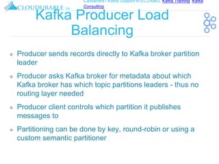 Cassandra / Kafka Support in EC2/AWS. Kafka Training, Kafka
Consulting
™
Kafka Producer Load
Balancing
❖ Producer sends records directly to Kafka broker partition
leader
❖ Producer asks Kafka broker for metadata about which
Kafka broker has which topic partitions leaders - thus no
routing layer needed
❖ Producer client controls which partition it publishes
messages to
❖ Partitioning can be done by key, round-robin or using a
custom semantic partitioner
 