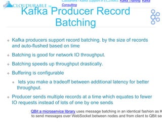 Cassandra / Kafka Support in EC2/AWS. Kafka Training, Kafka
Consulting
™
Kafka Producer Record
Batching
❖ Kafka producers support record batching. by the size of records
and auto-flushed based on time
❖ Batching is good for network IO throughput.
❖ Batching speeds up throughput drastically.
❖ Buffering is configurable
❖ lets you make a tradeoff between additional latency for better
throughput.
❖ Producer sends multiple records at a time which equates to fewer
IO requests instead of lots of one by one sends
QBit a microservice library uses message batching in an identical fashion as K
to send messages over WebSocket between nodes and from client to QBit ser
 