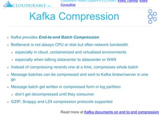 Cassandra / Kafka Support in EC2/AWS. Kafka Training, Kafka
Consulting
™
Kafka Compression
❖ Kafka provides End-to-end Batch Compression
❖ Bottleneck is not always CPU or disk but often network bandwidth
❖ especially in cloud, containerized and virtualized environments
❖ especially when talking datacenter to datacenter or WAN
❖ Instead of compressing records one at a time, compresses whole batch
❖ Message batches can be compressed and sent to Kafka broker/server in one
go
❖ Message batch get written in compressed form in log partition
❖ don’t get decompressed until they consumer
❖ GZIP, Snappy and LZ4 compression protocols supported
Read more at Kafka documents on end to end compression
 