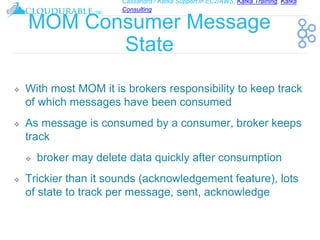 Cassandra / Kafka Support in EC2/AWS. Kafka Training, Kafka
Consulting
™
MOM Consumer Message
State
❖ With most MOM it is brokers responsibility to keep track
of which messages have been consumed
❖ As message is consumed by a consumer, broker keeps
track
❖ broker may delete data quickly after consumption
❖ Trickier than it sounds (acknowledgement feature), lots
of state to track per message, sent, acknowledge
 