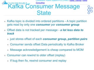 Cassandra / Kafka Support in EC2/AWS. Kafka Training, Kafka
Consulting
™
Kafka Consumer Message
State
❖ Kafka topic is divided into ordered partitions - A topic partition
gets read by only one consumer per consumer group
❖ Offset data is not tracked per message - a lot less data to
track
❖ just stores offset of each consumer group, partition pairs
❖ Consumer sends offset Data periodically to Kafka Broker
❖ Message acknowledgement is cheap compared to MOM
❖ Consumer can rewind to older offset (replay)
❖ If bug then fix, rewind consumer and replay
 