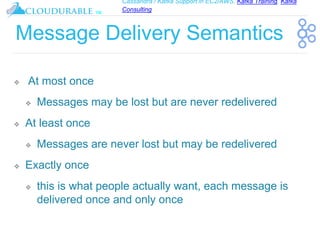 Cassandra / Kafka Support in EC2/AWS. Kafka Training, Kafka
Consulting
™
Message Delivery Semantics
❖ At most once
❖ Messages may be lost but are never redelivered
❖ At least once
❖ Messages are never lost but may be redelivered
❖ Exactly once
❖ this is what people actually want, each message is
delivered once and only once
 