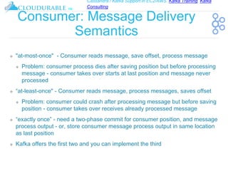 Cassandra / Kafka Support in EC2/AWS. Kafka Training, Kafka
Consulting
™
Consumer: Message Delivery
Semantics
❖ "at-most-once" - Consumer reads message, save offset, process message
❖ Problem: consumer process dies after saving position but before processing
message - consumer takes over starts at last position and message never
processed
❖ “at-least-once" - Consumer reads message, process messages, saves offset
❖ Problem: consumer could crash after processing message but before saving
position - consumer takes over receives already processed message
❖ “exactly once” - need a two-phase commit for consumer position, and message
process output - or, store consumer message process output in same location
as last position
❖ Kafka offers the first two and you can implement the third
 