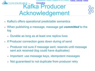 Cassandra / Kafka Support in EC2/AWS. Kafka Training, Kafka
Consulting
™
Kafka Producer
Acknowledgement
❖ Kafka's offers operational predictable semantics
❖ When publishing a message, message get committed to the
log
❖ Durable as long as at least one replica lives
❖ If Producer connection goes down during of send
❖ Producer not sure if message sent; resends until message
sent ack received (log could have duplicates)
❖ Important: use message keys, idempotent messages
❖ Not guaranteed to not duplicate from producer retry
 