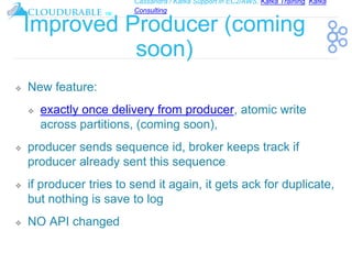 Cassandra / Kafka Support in EC2/AWS. Kafka Training, Kafka
Consulting
™
Improved Producer (coming
soon)
❖ New feature:
❖ exactly once delivery from producer, atomic write
across partitions, (coming soon),
❖ producer sends sequence id, broker keeps track if
producer already sent this sequence
❖ if producer tries to send it again, it gets ack for duplicate,
but nothing is save to log
❖ NO API changed
 