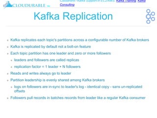 Cassandra / Kafka Support in EC2/AWS. Kafka Training, Kafka
Consulting
™
Kafka Replication
❖ Kafka replicates each topic's partitions across a configurable number of Kafka brokers
❖ Kafka is replicated by default not a bolt-on feature
❖ Each topic partition has one leader and zero or more followers
❖ leaders and followers are called replicas
❖ replication factor = 1 leader + N followers
❖ Reads and writes always go to leader
❖ Partition leadership is evenly shared among Kafka brokers
❖ logs on followers are in-sync to leader's log - identical copy - sans un-replicated
offsets
❖ Followers pull records in batches records from leader like a regular Kafka consumer
 