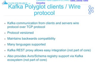 Cassandra / Kafka Support in EC2/AWS. Kafka Training, Kafka
Consulting
™
Kafka Polyglot clients / Wire
protocol
❖ Kafka communication from clients and servers wire
protocol over TCP protocol
❖ Protocol versioned
❖ Maintains backwards compatibility
❖ Many languages supported
❖ Kafka REST proxy allows easy integration (not part of core)
❖ Also provides Avro/Schema registry support via Kafka
ecosystem (not part of core)
 