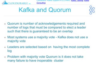 Cassandra / Kafka Support in EC2/AWS. Kafka Training, Kafka
Consulting
™
Kafka and Quorum
❖ Quorum is number of acknowledgements required and
number of logs that must be compared to elect a leader
such that there is guaranteed to be an overlap
❖ Most systems use a majority vote - Kafka does not use a
majority vote
❖ Leaders are selected based on having the most complete
log
❖ Problem with majority vote Quorum is it does not take
many failure to have inoperable cluster
 