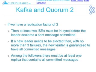 Cassandra / Kafka Support in EC2/AWS. Kafka Training, Kafka
Consulting
™
Kafka and Quorum 2
❖ If we have a replication factor of 3
❖ Then at least two ISRs must be in-sync before the
leader declares a sent message committed
❖ If a new leader needs to be elected then, with no
more than 3 failures, the new leader is guaranteed to
have all committed messages
❖ Among the followers there must be at least one
replica that contains all committed messages
 