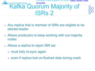 Cassandra / Kafka Support in EC2/AWS. Kafka Training, Kafka
Consulting
™
Kafka Quorum Majority of
ISRs 2
❖ Any replica that is member of ISRs are eligible to be
elected leader
❖ Allows producers to keep working with out majority
nodes
❖ Allows a replica to rejoin ISR set
❖ must fully re-sync again
❖ even if replica lost un-flushed data during crash
 