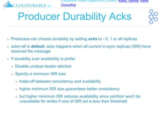 Cassandra / Kafka Support in EC2/AWS. Kafka Training, Kafka
Consulting
™
Producer Durability Acks
❖ Producers can choose durability by setting acks to - 0, 1 or all replicas
❖ acks=all is default, acks happens when all current in-sync replicas (ISR) have
received the message
❖ If durability over availability is prefer
❖ Disable unclean leader election
❖ Specify a minimum ISR size
❖ trade-off between consistency and availability
❖ higher minimum ISR size guarantees better consistency
❖ but higher minimum ISR reduces availability since partition won't be
unavailable for writes if size of ISR set is less than threshold
 
