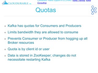 Cassandra / Kafka Support in EC2/AWS. Kafka Training, Kafka
Consulting
™
Quotas
❖ Kafka has quotas for Consumers and Producers
❖ Limits bandwidth they are allowed to consume
❖ Prevents Consumer or Producer from hogging up all
Broker resources
❖ Quota is by client id or user
❖ Data is stored in ZooKeeper; changes do not
necessitate restarting Kafka
 