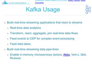 Cassandra / Kafka Support in EC2/AWS. Kafka Training, Kafka
Consulting
™
Kafka Usage
❖ Build real-time streaming applications that react to streams
❖ Real-time data analytics
❖ Transform, react, aggregate, join real-time data flows
❖ Feed events to CEP for complex event processing
❖ Feed data lakes
❖ Build real-time streaming data pipe-lines
❖ Enable in-memory microservices (actors, Akka, Vert.x, Qbit,
RxJava)
 