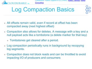 Cassandra / Kafka Support in EC2/AWS. Kafka Training, Kafka
Consulting
™
Log Compaction Basics
❖ All offsets remain valid, even if record at offset has been
compacted away (next highest offset)
❖ Compaction also allows for deletes. A message with a key and a
null payload acts like a tombstone (a delete marker for that key)
❖ Tombstones get cleared after a period.
❖ Log compaction periodically runs in background by recopying
log segments.
❖ Compaction does not block reads and can be throttled to avoid
impacting I/O of producers and consumers
 